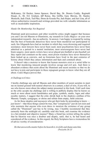 14 CODEX MAGICA
McKenney, Ed Decker, James Spencer, David Bay, Dr. Dennis Cuddy, Reginald
Haupt, Jr., Dr. O.J. Graham, Jeff Rense, Des Griffin, Gary Blevins, Dr. Stanley
Monteith, Jack Chick, Ted Pike, Donn de Grande Pre, Jack Roper, and Juri Lina, all of
whose authoritative research and writings provided me with valuable information as
well as incalculable inspiration.
Hands On Membership Not Required
Illuminati paid provocateurs and other would-be critics might suggest that because
you and I are not Masons or Illuminists, my research in Codex Magica—or your own
independent research—has no authority. In answer, I am happy to respond by noting
that the best of homicide detectives have never been murdered nor participated in
such; few lifeguards have had an incident in which they were drowning and required
assistance; most lawyers have never been sued; most psychiatrists have never been
admitted as a patient to a mental institution; most neurosurgeons have never had
brain surgery; most sports writers have never played pro-football or pro-baseball yet
they report and comment on the same; most prison wardens have never themselves
been locked up as convicts, and no historians have lived in the past centuries of
history about which they amass information and facts and comment about.
It doesn't take a monster to know that human monsters exist or a serial killer to
know that murdering innocent people involves savage and evil acts. And there is
abundant evidence that exists about the Illuminati and secret societies so that we do
not have to join and participate in these repugnant groups to know what they are all
about. Codex Magica proves that.
A Challenge to Critics
I hereby challenge any and all Masons and other members of secret societies to meet
me on neutral ground with neutral observers in a contest, a duel of wits, if you will, to
see who knows more about the subject matter presented in this book. Until such time
as the critic accepts my challenge and is willing to publicly display that he knows as
much or more about secret handshakes and grips, symbols, marks, logos and other
occultic matters, I suggest that the critic shrink back to the shadowy confines of his
Masonic Temple, synagogue, or shrine and refrain from empty, futile criticism.
As for those skeptics and naysayers who get their kicks by pretending to know —
just know! —that these things cannot be true, that "conspiracies" just do not exist and
who maintain that anyone who even dares to mention the existence of any group
called the "Illuminati" just has to be wrong, may I humbly recommend that they
earnestly burn the midnight oil, carefully read this book, and examine the evidence
in a fair-minded and objective manner? Many a friend has written telling the author
that he likewise was once a doubter and skeptic, until, that is, he had heard and
considered all the evidence. In this regard, the Holy Scriptures have a tremendous bit
of advice worthy of consideration:
He that answereth a matter before he heareth it, it is folly and shame unto him.
-Proverbs 18:13
 
