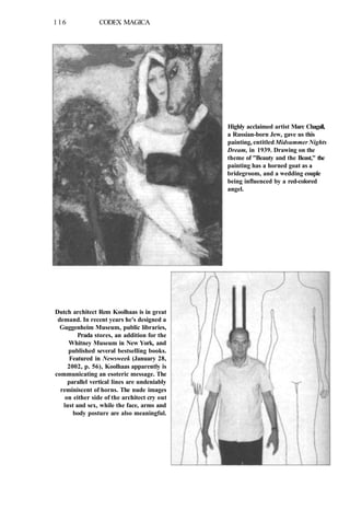 116 CODEX MAGICA
Highly acclaimed artist Marc Chagall,
a Russian-born Jew, gave us this
painting, entitled Midsummer Nights
Dream, in 1939. Drawing on the
theme of "Beauty and the Beast," the
painting has a horned goat as a
bridegroom, and a wedding couple
being influenced by a red-colored
angel.
Dutch architect Rem Koolhaas is in great
demand. In recent years he's designed a
Guggenheim Museum, public libraries,
Prada stores, an addition for the
Whitney Museum in New York, and
published several bestselling books.
Featured in Newsweek (January 28,
2002, p. 56), Koolhaas apparently is
communicating an esoteric message. The
parallel vertical lines are undeniably
reminiscent of horns. The nude images
on either side of the architect cry out
lust and sex, while the face, arms and
body posture are also meaningful.
 