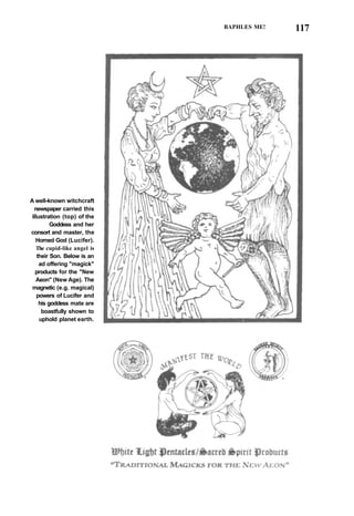 BAPHLES ME! 117
A well-known witchcraft
newspaper carried this
illustration (top) of the
Goddess and her
consort and master, the
Horned God (Lucifer).
The cupid-like angel is
their Son. Below is an
ad offering "magick"
products for the "New
Aeon" (New Age). The
magnetic (e.g. magical)
powers of Lucifer and
his goddess mate are
boastfully shown to
uphold planet earth.
 