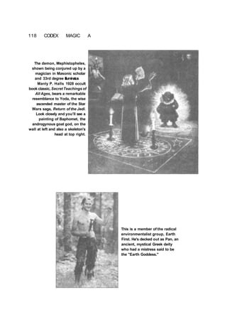 118 CODEX MAGIC A
The demon, Mephistopheles,
shown being conjured up by a
magician in Masonic scholar
and 33rd degree Illuminatus
Manly P. Halls 1928 occult
book classic, Secret Teachings of
All Ages, bears a remarkable
resemblance to Yoda, the wise
ascended master of the Star
Wars saga, Return of the Jedi.
Look closely and you'll see a
painting of Baphomet, the
androgynous goat god, on the
wall at left and also a skeleton's
head at top right.
This is a member of the radical
environmentalist group, Earth
First. He's decked out as Pan, an
ancient, mystical Greek deity
who had a mistress said to be
the "Earth Goddess."
 