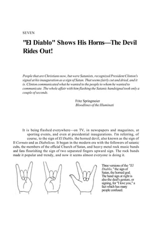 SEVEN
"El Diablo" Shows His Horns—The Devil
Rides Out!
People that are Christians now, but were Satanists, recognized President Clinton's
signal at his inauguration as a sign of Satan. That seems fairly cut and dried, and it
is. Clinton communicated what he wanted to the people to whom he wanted to
communicate. The whole affair with him flashing the Satanic handsignal took only a
couple of seconds.
Fritz Springmeier
Bloodlines of the Illuminati
It is being flashed everywhere—on TV, in newspapers and magazines, at
sporting events, and even at presidential inaugurations. I'm referring, of
course, to the sign of El Diablo, the horned devil, also known as the sign of
Il Cornuto and as Diabolicus. It began in the modern era with the followers of satanic
cults, the members of the official Church of Satan, and heavy metal rock music bands
and fans flourishing the sign of two separated fingers upward sign. The rock bands
made it popular and trendy, and now it seems almost everyone is doing it.
Three versions of the "El
Diablo," the sign of
Satan, the horned god.
The hand sign at right is
also the deaf's gesture, or
signing, for "I love you," a
fact which has many
people confused.
 