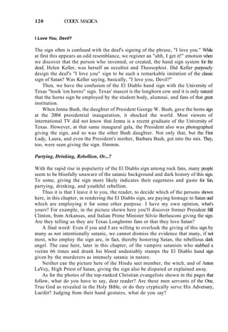 120 CODEX MAGICA
I Love You, Devil?
The sign often is confused with the deaf's signing of the phrase, "I love you." While
at first this appears an odd resemblance, we register an "ahh, I get it!" emotion when
we discover that the person who invented, or created, the hand sign system for the
deaf, Helen Keller, was herself an occultist and Theosophist. Did Keller purposely
design the deaf's "I love you" sign to be such a remarkable imitation of the classic
sign of Satan? Was Keller saying, basically, "I love you, Devil?"
Then, we have the confusion of the El Diablo hand sign with the University of
Texas "hook 'em horns" sign. Texas' mascot is the longhorn cow and it is only natural
that the horns sign be employed by the student body, alumnai, and fans of that great
institution.
When Jenna Bush, the daughter of President George W. Bush, gave the horns sign
at the 2004 presidential inauguration, it shocked the world. Most viewers of
international TV did not know that Jenna is a recent graduate of the University of
Texas. However, at that same inaugural gala, the President also was photographed
giving the sign, and so was the other Bush daughter. Not only that, but the First
Lady, Laura, and even the President's mother, Barbara Bush, got into the mix. They,
too, were seen giving the sign. Hmmm.
Partying, Drinking, Rebellion, Or...?
With the rapid rise in popularity of the El Diablo sign among rock fans, many people
seem to be blissfully unaware of the satanic background and dark history of this sign.
To some, giving the sign more likely indicates their eagerness and gusto for fun,
partying, drinking, and youthful rebellion.
Thus it is that I leave it to you, the reader, to decide which of the persons shown
here, in this chapter, in rendering the El Diablo sign, are paying homage to Satan and
which are employing it for some other purpose. I have my own opinion, what's
yours? For example, in the picture shown here you'll discover former President Bill
Clinton, from Arkansas, and Italian Prime Minister Silvio Berlusconi giving the sign.
Are they telling us they are Texas Longhorns fans or that they love Satan?
A final word: Even if you and I are willing to overlook the giving of this sign by
many as not intentionally satanic, we cannot dismiss the evidence that many, if not
most, who employ the sign are, in fact, thereby honoring Satan, the rebellious dark
angel. The case here, later in this chapter, of the vampire satanists who stabbed a
victim 66 times and drank his blood undeniably stamps the El Diablo hand sign
given by the murderers as intensely satanic in nature.
Neither can the picture here of the Hindu sect member, the witch, and of Anton
LaVey, High Priest of Satan, giving the sign also be disputed or explained away.
As for the photos of the top-ranked Christian evangelists shown in the pages that
follow, what do you have to say, dear reader? Are these men servants of the One,
True God as revealed in the Holy Bible, or do they cryptically serve His Adversary,
Lucifer? Judging from their hand gestures, what do you say?
 
