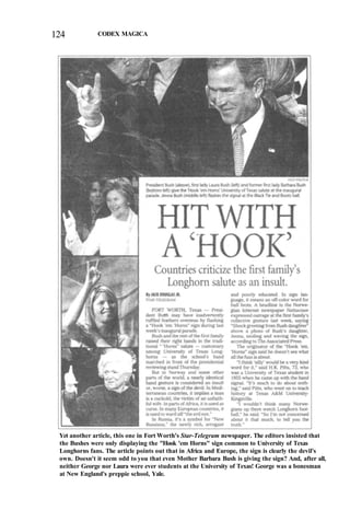 124 CODEX MAGICA
Yet another article, this one in Fort Worth's Star-Telegram newspaper. The editors insisted that
the Bushes were only displaying the "Hook 'em Horns" sign common to University of Texas
Longhorns fans. The article points out that in Africa and Europe, the sign is clearly the devil's
own. Doesn't it seem odd to you that even Mother Barbara Bush is giving the sign? And, after all,
neither George nor Laura were ever students at the University of Texas! George was a bonesman
at New England's preppie school, Yale.
 