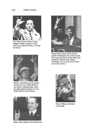 126 CODEX MAGICA
New York Governor Mario Cuomo.
Knights of Malta magnate J. Peter
Grace once referred to him as "Cuomo
the homo."
Roberta Achtenberg, Jewish lesbian
activist who was a HUD official in
the Clinton Administration, shows
her philosophical leanings at a Gay
Pride Parade in San Francisco.
Marion Berry, Mayor of the nation's
capital, Washington, D.C. Later arrested
for cocaine possession, Mayor Berry once
remarked, "Outside of the killings,
Washington has one of the lowest crime
rates in the country."
Prince William of Britain's
royal family.
Italian Prime Minister Silvio Berlusconi.
 