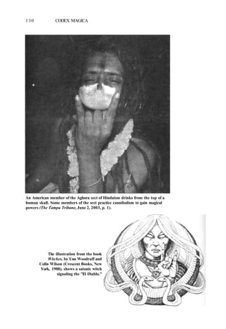 130 CODEX MAGICA
An American member of the Aghora sect of Hinduism drinks from the top of a
human skull. Some members of the sect practice cannibalism to gain magical
powers (The Tampa Tribune, June 2, 2003, p. 1).
The illustration from the book
Witches, by Una Woodruff and
Colin Wilson (Crescent Books, New
York, 1988), shows a satanic witch
signaling the "El Diablo."
 