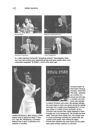 132 CODEX MAGICA
In a video exposing charismatic "prosperity preacher" televangelists, these
four men were among many apparently giving what some people claim is the
universally recognized "El Diablo"—horns of the devil sign.
Heather Whitestone, Miss America (1994)
flashes what is clearly the deaf's "I love
you" sign. Ms. Whitestone, a Christian
believer who is deaf, is definitely not a
satanist or occultist.
Christian Rock?—Is
there such a thing as
Christian rock'n'roll?
This book , authored
by a mother of a
young man who was
a member of a rock
band, was intended
to defend Christian rock music. But perhaps tellingly,
the cover seems to show one person giving the horned
devil sign and a couple more displaying the F...k You!
sign (finger in middle of hand upraised)—all at a
Christian rock concert! Also, lights displayed in three
triangles are in the background. The triangle has three
sides. Three plus three equals nine. The number nine
in occult numerology conceals the number 666, the
number of the beast, since adding the digits
6+6+6=18=9. Whether the cover artist and the author
were aware of these oddities is unknown.
 
