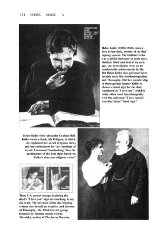 134 CODEX MAGIC A
Helen Keller (1880-1968), shown
here at her desk, creator of the deaf
signing system. The brilliant Keller
was a pitiful character in some ways.
Stricken blind and deaf at an early
age, she nevertheless went on to
considerable achievements in life.
But Helen Keller also got involved in
occultic sects like Swedenborgianism
and Theosophy. Did her membership
in these groups inspire Keller to
choose a hand sign for the deaf,
translated as "I love you", which is
today often used interchangeably
with the universal "I love (and/or
worship) Satan" hand sign?
Helen Keller with Alexander Graham Bell.
Keller wrote a book, My Religion, in which
she explained her occult religious views
and her enthusiasm for the teachings of
mystic Emmanuel Swedenborg. Was the
architecture of the deaf signs based on
Keller's aberrant religious views?
These U.S. postal stamps depicting the
deaf's "I love you" sign are shocking, to say
the least. The inventor of the deaf signing
system was herself an occultist and devotee
of Theosophy, the Hindu/occult group
founded by Russian mystic Helena
Blavatsky, author of The Secret Doctrine.
 