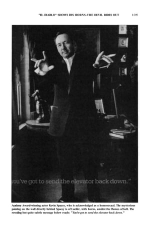 "EL DIABLO" SHOWS HIS HORNS-THE DEVIL RIDES OUT 1 3 5
Academy Award-winning actor Kevin Spacey, who is acknowledged as a homosexual. The mysterious
painting on the wall directly behind Spacey is of Lucifer, with horns, amidst the flames of hell. The
revealing but quite subtle message below reads: "You've got to send the elevator back down."
 