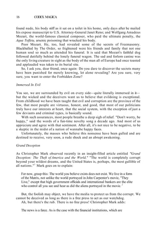 16 CODEX MAGICA
found nude, his body stiff as it sat on a toilet in his home, only days after he mailed
his expose manuscript to U.S. Attorney-General Janet Reno; and Wolfgang Amadeus
Mozart, the world-famous classical composer, who paid the ultimate penalty, the
Aqua Toffeta, arsenic poisoning that wracked his body.
Poor Mozart. He, too, had revealed some of the secrets of Freemasonry.
Blackballed by The Order, so frightened were his friends and family that not one
human soul so much as attended his funeral. It is said that Mozart's faithful dog
followed dutifully behind the lonely funeral wagon. The sad and forlorn canine was
the only living creature in sight as the body of the man all of Europe had once toasted
and applauded was taken to its burial site.
So, I ask you, dear friend, once again: Do you dare to discover the secrets many
have been punished for merely knowing, let alone revealing? Are you sure, very
sure, you want to enter the Forbidden Zone?
Immersed In Evil
You see, we are surrounded by evil on every side—quite literally immersed in it—
but the wicked and the deceivers want us to believe that evildoing is exceptional.
From childhood we have been taught that evil and corruption are the province of the
few, that most people are virtuous, honest, and good, that most of our politicians
truly have our interests at heart, that the social system, with the exception of just a
few deviants and criminal types, is basically sound.
With such assurances, most people breathe a deep sigh of relief. "Don't worry, be
happy," said the words of a fun-time novelty song a decade ago. And most of us
appreciate and agree with that sentiment. After all, it's not nice to be negative, to be
a skeptic in the midst of a nation of wannabe happy faces.
Unfortunately, the masses who believe this nonsense have been gulled and are
destined to receive, very soon, a rude shock and an abrupt awakening.
Grand Deception
As Christopher Mark observed recently in an insight-filled article entitled "Grand
Deception: The Theft of America and the World," "The world is completely corrupt
beyond your wildest dreams, and the United States is, perhaps, the most gullible of
all nations."1
Mark goes on to explain:
For now, grasp this: The world you believe exists does not exist. We live in a form
of the Matrix, not unlike the world portrayed in John Carpenter's movie, "They
Live," except that high government officials and international bankers are the elite
who control all you see and hear as did the aliens portrayed in the movie. 2
But, the foolish may object, we have the media to protect us from the corrupt. We
cannot be deceived as long as there is a free press to act as our watchdog.
Ah, but there's the rub. There is no free press! Christopher Mark adds:
The news is a farce. As is the case with the financial institutions, which are
 