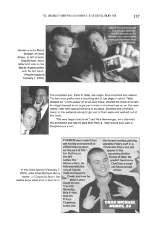 "EL DIABLO" SHOWS HIS HORNS-THE DEVIL RIDES O
U
T 137
Handsome actor Pierce
Brosnan of Great
Britain, to left of actor
Greg Kinnear, has a
rather odd look on his
face as he gesticulates
with his left hand.
(People magazine
February 7, 2005)
The comedian duo, Penn & Teller, are vulgar, foul-mouthed and satanic.
The two once performed a revolting skit in Las Vegas in which Teller,
dressed as "Christ Jesus" on a full-size cross, entered the room on a cart.
A midget dressed as an angel performed a simulated sex act on the near-
naked Teller who was pretending to be Jesus. Shocked and offended,
many in the audience abruptly got out of their seats and walked out of
the room.
"This was beyond bad taste," said Rick Neiswanger, who attended
the exhibition but had no idea that Penn & Teller would pull such a
blasphemous stunt.
In the Globe tabloid (February 7,
2005), actor Chad Michael Murry
(movie—A Cinderella Story), lets
readers know what kind of star he is.
 