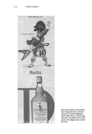 138 CODEX MAGICA
This scotch whiskey ad in Rolling
Stone magazine shows a bizarre
image of a Scottish highlander
rock'n'roller giving a satanic sign.
The circle was placed there by the
person who clipped and sent this
ad to me.
 