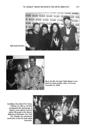 "EL DIABLO" SHOWS HIS HORNS-THE DEVIL RIDES OUT 1 3 9
Rock band Metallica
Big in the 80s, the band Night Ranger is now
heard on Sirius satellite radio. (Newsweek,
November 29, 2004)
According to the article (USA Today,
February 24, 2003, p. 3A) that
accompanied this photograph, it
depicts a near-capacity crowd of
almost 500 people at the Bowery
Ballroom in Manhattan, New York
City. Fittingly, the enthusiastic
crowd came to hear the band called
Satanicide.
 
