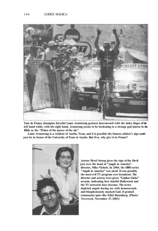 144 CODEX MAGICA
Tour de France champion bicyclist Lance Armstrong gestures heavenward with the index finger of his
left hand while, with his right hand, Armstrong seems to be beckoning to a strange god known in the
Bible as the "Prince of the power of the air."
Lance Armstrong is a resident of Austin, Texas, and it is possible the famous athlete's sign could
just be in honor of the University of Texas at Austin. But if so, why give it in France?
Actress Meryl Streep gives the sign of the Devil
just over the head of "Angels in America"
director, Mike Nichols. In 2004, the HBO series
"Angels in America" was aired. It was possibly
the most evil TV program ever broadcast. The
director and actress were given "Golden Globe"
awards, indicating how hateful Hollywood and
the TV networks have become. The series
depicted angels having sex with homosexuals
and blasphemously mocked God. It praised
communist spies like Ethel Rosenberg. (Photo:
Newsweek, November 17, 2003)
 