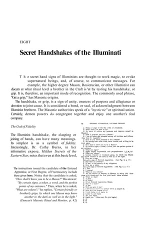 EIGHT
Secret Handshakes of the Illuminati
T h e secret hand signs of Illuminists are thought to work magic, to evoke
supernatural beings, and, of course, to communicate messages. For
example, the higher degree Mason, Rosicrucian, or other Illuminist can
discern at what ritual level a brother in the Craft is 'at by testing his handshake, or
grip. It is, therefore, an important mode of recognition. The commonly used phrase,
"Get a grip," has Masonic origins.
The handshake, or grip, is a sign of unity, oneness of purpose and allegiance or
devotion to joint cause. It is considered a bond, or seal, of acknowledgment between
Illuminist brethren. The Masonic authorities speak of a "mystic tie" or spiritual union.
Certainly, demon powers do congregate together and enjoy one another's foul
company.
The God of Fidelity
The Illuminist handshake, the clasping or
joining of hands, can have many meanings.
Its simplest is as a symbol of fidelity.
Interestingly, Dr. Cathy Burns, in her
informative expose, Hidden Secrets of the
Eastern Star, notes that even at this basic level,
The instructions issued the candidate of the Entered
Apprentice, or First Degree, of Freemasonry include
these given here. Notice that the candidate is asked,
"How shall I know you to be a Mason?" His answer:
"By certain signs, a token, a word, and the perfect
points of my entrance." Then, when he is asked,
"What are tokens?," he replies, "Certain friendly or
brotherly grips, by which one Mason may know
another in the dark as well as in the light."
(Duncan's Masonic Ritual and Monitor, p. 42)
 