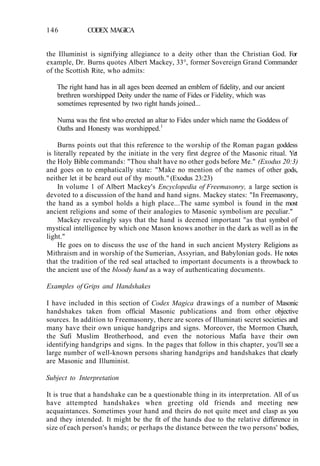 146 CODEX MAGICA
the Illuminist is signifying allegiance to a deity other than the Christian God. For
example, Dr. Burns quotes Albert Mackey, 33°, former Sovereign Grand Commander
of the Scottish Rite, who admits:
The right hand has in all ages been deemed an emblem of fidelity, and our ancient
brethren worshipped Deity under the name of Fides or Fidelity, which was
sometimes represented by two right hands joined...
Numa was the first who erected an altar to Fides under which name the Goddess of
Oaths and Honesty was worshipped.1
Burns points out that this reference to the worship of the Roman pagan goddess
is literally repeated by the initiate in the very first degree of the Masonic ritual. Yet
the Holy Bible commands: "Thou shalt have no other gods before Me." (Exodus 20:3)
and goes on to emphatically state: "Make no mention of the names of other gods,
neither let it be heard out of thy mouth." (Exodus 23:23)
In volume 1 of Albert Mackey's Encyclopedia of Freemasonry, a large section is
devoted to a discussion of the hand and hand signs. Mackey states: "In Freemasonry,
the hand as a symbol holds a high place...The same symbol is found in the most
ancient religions and some of their analogies to Masonic symbolism are peculiar."
Mackey revealingly says that the hand is deemed important "as that symbol of
mystical intelligence by which one Mason knows another in the dark as well as in the
light."
He goes on to discuss the use of the hand in such ancient Mystery Religions as
Mithraism and in worship of the Sumerian, Assyrian, and Babylonian gods. He notes
that the tradition of the red seal attached to important documents is a throwback to
the ancient use of the bloody hand as a way of authenticating documents.
Examples of Grips and Handshakes
I have included in this section of Codex Magica drawings of a number of Masonic
handshakes taken from official Masonic publications and from other objective
sources. In addition to Freemasonry, there are scores of Illuminati secret societies and
many have their own unique handgrips and signs. Moreover, the Mormon Church,
the Sufi Muslim Brotherhood, and even the notorious Mafia have their own
identifying handgrips and signs. In the pages that follow in this chapter, you'll see a
large number of well-known persons sharing handgrips and handshakes that clearly
are Masonic and Illuminist.
Subject to Interpretation
It is true that a handshake can be a questionable thing in its interpretation. All of us
have attempted handshakes when greeting old friends and meeting new
acquaintances. Sometimes your hand and theirs do not quite meet and clasp as you
and they intended. It might be the fit of the hands due to the relative difference in
size of each person's hands; or perhaps the distance between the two persons' bodies,
 