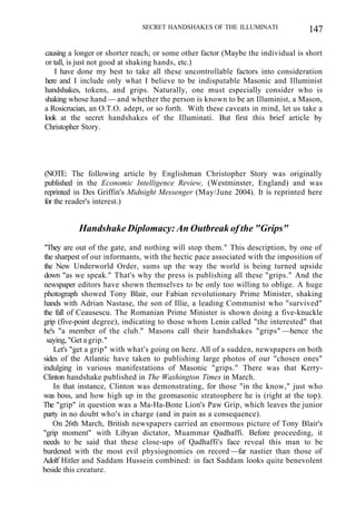SECRET HANDSHAKES OF THE ILLUMINATI 147
causing a longer or shorter reach; or some other factor (Maybe the individual is short
or tall, is just not good at shaking hands, etc.)
I have done my best to take all these uncontrollable factors into consideration
here and I include only what I believe to be indisputable Masonic and Illuminist
handshakes, tokens, and grips. Naturally, one must especially consider who is
shaking whose hand — and whether the person is known to be an Illuminist, a Mason,
a Rosicrucian, an O.T.O. adept, or so forth. With these caveats in mind, let us take a
look at the secret handshakes of the Illuminati. But first this brief article by
Christopher Story.
(NOTE: The following article by Englishman Christopher Story was originally
published in the Economic Intelligence Review, (Westminster, England) and was
reprinted in Des Griffin's Midnight Messenger (May/June 2004). It is reprinted here
for the reader's interest.)
Handshake Diplomacy: An Outbreak of the "Grips"
"They are out of the gate, and nothing will stop them." This description, by one of
the sharpest of our informants, with the hectic pace associated with the imposition of
the New Underworld Order, sums up the way the world is being turned upside
down "as we speak." That's why the press is publishing all these "grips." And the
newspaper editors have shown themselves to be only too willing to oblige. A huge
photograph showed Tony Blair, our Fabian revolutionary Prime Minister, shaking
hands with Adrian Nastase, the son of Illie, a leading Communist who "survived"
the fall of Ceausescu. The Romanian Prime Minister is shown doing a five-knuckle
grip (five-point degree), indicating to those whom Lenin called "the interested" that
he's "a member of the club." Masons call their handshakes "grips" —hence the
saying, "Get a grip."
Let's "get a grip" with what's going on here. All of a sudden, newspapers on both
sides of the Atlantic have taken to publishing large photos of our "chosen ones"
indulging in various manifestations of Masonic "grips." There was that Kerry-
Clinton handshake published in The Washington Times in March.
In that instance, Clinton was demonstrating, for those "in the know," just who
was boss, and how high up in the geomasonic stratosphere he is (right at the top).
The "grip" in question was a Ma-Ha-Bone Lion's Paw Grip, which leaves the junior
party in no doubt who's in charge (and in pain as a consequence).
On 26th March, British newspapers carried an enormous picture of Tony Blair's
"grip moment" with Libyan dictator, Muammar Qadhaffi. Before proceeding, it
needs to be said that these close-ups of Qadhaffi's face reveal this man to be
burdened with the most evil physiognomies on record —far nastier than those of
Adolf Hitler and Saddam Hussein combined: in fact Saddam looks quite benevolent
beside this creature.
 