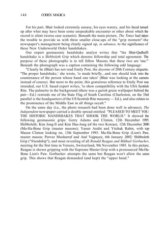 148 CODEX MAGICA
For his part, Blair looked extremely uneasy, his eyes watery, and his faced tensed
up after what may have been some unspeakable encounter or other about which the
record is silent (worse case scenario). Beneath the main picture, The Times had taken
the trouble to provide us with three smaller close-ups of the "grip moment"-the
newspaper's management being clearly signed up, in advance, to the significance of
these New Underworld Order handshakes.
Our expert geomasonic handshake analyst writes that "the Blair-Qadhaffi
handshake is a Shibboleth Grip which denotes fellowship and total agreement. The
purpose of these photographs is to tell fellow Masons that these two are 'one.'"
Beneath the photograph was a caption containing the following odd language:
"Clearly he (Blair) has not read Emily Post, the doyenne of 20th Century etiquette.
"The proper handshake,' she wrote, 'is made briefly...and one should look into the
countenance of the person whose hand one takes' (Blair was looking at the camera
instead of course). But more to the point, this gratuitous reference to Emily Post was
intended, our U.S. based expert writes, 'to show compatibility with the USA Scottish
Rite. The palmetto in the background (there was a garish green wallpaper behind the
pair—Ed.) reminds me of the State Flag of South Carolina (Charleston, on the 33rd
parallel is the headquarters of the US Scottish Rite masonry — Ed.), and also relates to
the prominence of the Middle East in all things occult."
On the same day (i.e., the photo research had been done well in advance), The
Independent newspaper carried a double spread entitled: "PLEASED TO MEET YOU:
THE HISTORIC HANDSHAKES THAT SHOOK THE WORLD." It showed the
following geomasonic grips: Gerry Adams and Clinton, 12th December 1995:
Shibboleth; Kim Jong-Il and Kim Dae-Jung (of the two Koreas), 12th December 2000
(Ma-Ha-Bone Grip (master masons); Yasser Arafat and Yitzhak Rabin, with top
Mason Clinton looking on, 13th September 1993: Ma-Ha-Bone Grip (Lion's Paw,
master mason; Pervez Musharraf and Atal Vajpayee, 6th January 2002: Shibboleth
Grip ("friendship"); and most revealing of all Ronald Reagan and Mikhail Gorbachev,
meeting for the first time in Versoix, Switzerland, 9th November 1985. In this picture,
Reagan is shown gripping with the Supreme Master Grip with a pronounced Ma-Ha-
Bone Lion's Paw. Gorbachev attempts the same but Reagan won't allow the same
grip. This shows that Reagan demanded (and kept) the "upper hand."
 