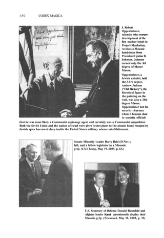 150 CODEX MAGICA
J. Robert
Oppenheimer,
scientist who oversaw
development of the
first nuclear bomb in
Project Manhattan,
receives a Masonic
handshake from
President Lyndon B.
Johnson. Johnson
earned only the 3rd
degree of Master
Mason.
Oppenheimer, a
Jewish cabalist, held
the 3 3 rd degree.
Andrew Jackson
("Old Hickory"), the
historical figure in
the painting on the
wall, was also a 33rd
degree Mason.
Oppenheimer lost his
security clearance
when it became clear
to security officials
that he was most likely a Communist espionage agent and certainly was a Communist sympathizer.
Both the Soviet Union and the nation of Israel were given secret plans to the atomic bomb weapon by
Jewish spies burrowed deep inside the United States military science establishments.
Senate Minority Leader Harry Reid (D-Nev.),
left, and a fellow legislator in a Masonic
grip. (USA Today, May 19, 2005, p. 6A)
U.S. Secretary of Defense Donald Rumsfeld and
Afghani leader Karzai prominently display their
Masonic grip. (Newsweek, May 12, 2003, p. 32)
 