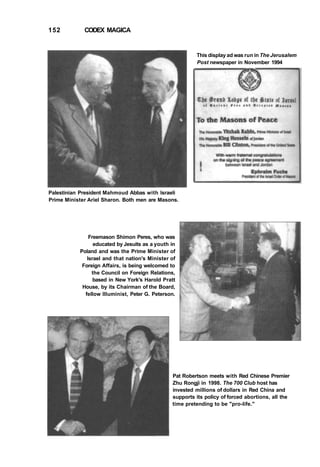 152 CODEX MAGICA
This display ad was run in The Jerusalem
Post newspaper in November 1994
Palestinian President Mahmoud Abbas with Israeli
Prime Minister Ariel Sharon. Both men are Masons.
Freemason Shimon Peres, who was
educated by Jesuits as a youth in
Poland and was the Prime Minister of
Israel and that nation's Minister of
Foreign Affairs, is being welcomed to
the Council on Foreign Relations,
based in New York's Harold Pratt
House, by its Chairman of the Board,
fellow Illuminist, Peter G. Peterson.
Pat Robertson meets with Red Chinese Premier
Zhu Rongji in 1998. The 700 Club host has
invested millions of dollars in Red China and
supports its policy of forced abortions, all the
time pretending to be "pro-life."
 