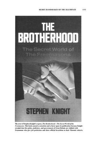 SECRET HANDSHAKES OF THE ILLUMINATI 1 5 3
The cover of Stephen Knight's expose, The Brotherhood—The Secret World of the
Freemasons. This book caused a sensation and a furor upon its publication because Knight
revealed that the police, judiciary, and government of Great Britain are riddled with
Freemasons who give job preference and show official favoritism to their Masonic cohorts.
 