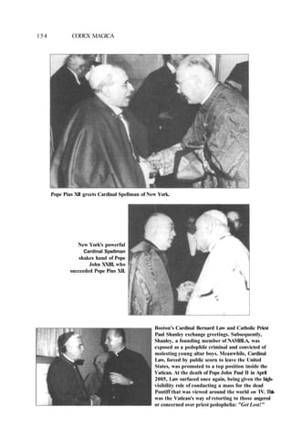 154 CODEX MAGICA
Pope Pius XII greets Cardinal Spellman of New York.
New York's powerful
Cardinal Spellman
shakes hand of Pope
John XXIII, who
succeeded Pope Pius XII.
Boston's Cardinal Bernard Law and Catholic Priest
Paul Shanley exchange greetings. Subsequently,
Shanley, a founding member of NAMBLA, was
exposed as a pedophile criminal and convicted of
molesting young altar boys. Meanwhile, Cardinal
Law, forced by public scorn to leave the United
States, was promoted to a top position inside the
Vatican. At the death of Pope John Paul II in April
2005, Law surfaced once again, being given the high-
visibility role of conducting a mass for the dead
Pontiff that was viewed around the world on TV. This
was the Vatican's way of retorting to those angered
or concerned over priest pedophelia: "Get Lost!"
 