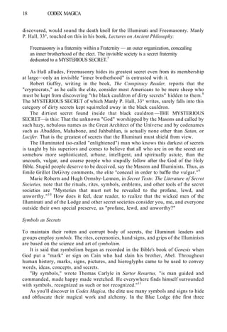 18 CODEX MAGICA
discovered, would sound the death knell for the Illuminati and Freemasonry. Manly
P. Hall, 33°, touched on this in his book, Lectures on Ancient Philosophy:
Freemasonry is a fraternity within a Fraternity — an outer organization, concealing
an inner brotherhood of the elect. The invisible society is a secret fraternity
dedicated to a MYSTERIOUS SECRET.7
As Hall alludes, Freemasonry hides its greatest secret even from its membership
at large—only an invisible "inner brotherhood" is entrusted with it.
Robert Guffey, writing in the book, The Conspiracy Reader, reports that the
"cryptocrats," as he calls the elite, consider most Americans to be mere sheep who
must be kept from discovering "the black cauldron of dirty secrets" hidden to them.8
The MYSTERIOUS SECRET of which Manly P. Hall, 33° writes, surely falls into this
category of dirty secrets kept squirreled away in the black cauldron.
The dirtiest secret found inside that black cauldron —THE MYSTERIOUS
SECRET—is this: That the unknown "God" worshipped by the Masons and called by
such hazy, nebulous names as the Great Architect of the Universe and by codenames
such as Abaddon, Mahabone, and Jahbuhlun, is actually none other than Satan, or
Lucifer. That is the greatest of secrets that the Illuminati must shield from view.
The Illuminated (so-called "enlightened") man who knows this darkest of secrets
is taught by his superiors and comes to believe that all who are in on the secret are
somehow more sophisticated, urbane, intelligent, and spiritually astute, than the
uncouth, vulgar, and coarse people who stupidly follow after the God of the Holy
Bible. Stupid people deserve to be deceived, say the Masons and Illuminists. Thus, as
Emile Grillot DeGivry comments, the elite "conceal in order to baffle the vulgar."9
Marie Roberts and Hugh Ormsby-Lennon, in Secret Texts: The Literature of Secret
Societies, note that the rituals, rites, symbols, emblems, and other tools of the secret
societies are "Mysteries that must not be revealed to the profane, lewd, and
unworthy."10
How does it feel, dear reader, to realize that the wicked men of the
Illuminati and of the Lodge and other secret societies consider you, me, and everyone
outside their own special preserve, as "profane, lewd, and unworthy?"
Symbols as Secrets
To maintain their rotten and corrupt body of secrets, the Illuminati leaders and
groups employ symbols. The rites, ceremonies, hand signs, and grips of the Illuminists
are based on the science and art of symbolism.
It is said that symbolism began as recorded in the Bible's book of Genesis when
God put a "mark" or sign on Cain who had slain his brother, Abel. Throughout
human history, marks, signs, pictures, and hieroglyphs came to be used to convey
words, ideas, concepts, and secrets.
"By symbols," wrote Thomas Carlyle in Sartor Resartus, "is man guided and
commanded, made happy made wretched. He everywhere finds himself surrounded
with symbols, recognized as such or not recognized."11
As you'll discover in Codex Magica, the elite use many symbols and signs to hide
and obfuscate their magical work and alchemy. In the Blue Lodge (the first three
 