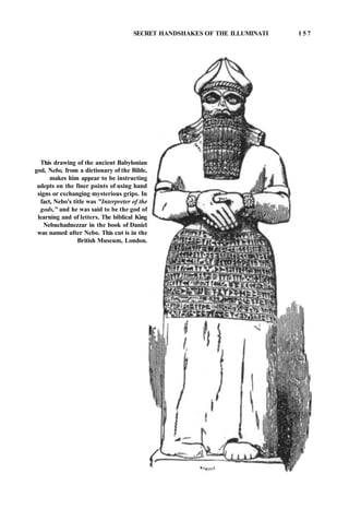 SECRET HANDSHAKES OF THE ILLUMINATI 1 5 7
This drawing of the ancient Babylonian
god, Nebo, from a dictionary of the Bible,
makes him appear to be instructing
adepts on the finer points of using hand
signs or exchanging mysterious grips. In
fact, Nebo's title was "Interpreter of the
gods," and he was said to be the god of
learning and of letters. The biblical King
Nebuchadnezzar in the book of Daniel
was named after Nebo. This cut is in the
British Museum, London.
 
