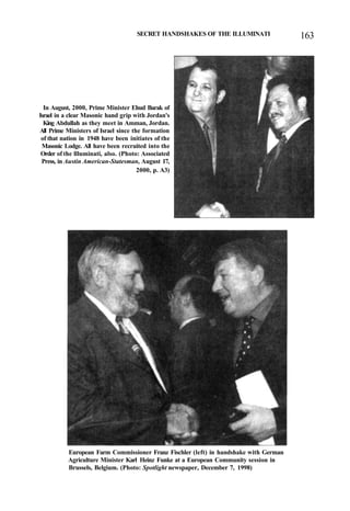 SECRET HANDSHAKES OF THE ILLUMINATI 163
In August, 2000, Prime Minister Ehud Barak of
Israel in a clear Masonic hand grip with Jordan's
King Abdullah as they meet in Amman, Jordan.
All Prime Ministers of Israel since the formation
of that nation in 1948 have been initiates of the
Masonic Lodge. All have been recruited into the
Order of the llluminati, also. (Photo: Associated
Press, in Austin American-Statesman, August 17,
2000, p. A3)
European Farm Commissioner Franz Fischler (left) in handshake with German
Agriculture Minister Karl Heinz Funke at a European Community session in
Brussels, Belgium. (Photo: Spotlight newspaper, December 7, 1998)
 