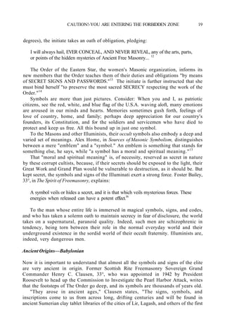 CAUTION!-YOU ARE ENTERING THE FORBIDDEN ZONE 19
degrees), the initiate takes an oath of obligation, pledging:
I will always hail, EVER CONCEAL, AND NEVER REVEAL, any of the arts, parts,
or points of the hidden mysteries of Ancient Free Masonry... 12
The Order of the Eastern Star, the women's Masonic organization, informs its
new members that the Order teaches them of their duties and obligations "by means
of SECRET SIGNS AND PASSWORDS."13
The initiate is further instructed that she
must bind herself "to preserve the most sacred SECRECY respecting the work of the
Order."14
Symbols are more than just pictures. Consider: When you and I, as patriotic
citizens, see the red, white, and blue flag of the U.S.A. waving aloft, many emotions
are aroused in our minds and hearts. Memories sometimes gush forth, feelings of
love of country, home, and family; perhaps deep appreciation for our country's
founders, its Constitution, and for the soldiers and servicemen who have died to
protect and keep us free. All this bound up in just one symbol.
To the Masons and other Illuminists, their occult symbols also embody a deep and
varied set of meanings. Alex Home, in Sources of Masonic Symbolism, distinguishes
between a mere "emblem" and a "symbol." An emblem is something that stands for
something else, he says, while "a symbol has a moral and spiritual meaning."15
That "moral and spiritual meaning" is, of necessity, reserved as secret in nature
by these corrupt cultists, because, if their secrets should be exposed to the light, their
Great Work and Grand Plan would be vulnerable to destruction, as it should be. But
kept secret, the symbols and signs of the Illuminati exert a strong force. Foster Bailey,
33°, in The Spirit of Freemasonry, explains:
A symbol veils or hides a secret, and it is that which veils mysterious forces. These
energies when released can have a potent effect.16
To the man whose entire life is immersed in magical symbols, signs, and codes,
and who has taken a solemn oath to maintain secrecy in fear of disclosure, the world
takes on a supernatural, paranoid quality. Indeed, such men are schizophrenic in
tendency, being torn between their role in the normal everyday world and their
underground existence in the sordid world of their occult fraternity. Illuminists are,
indeed, very dangerous men.
Ancient Origins—Babylonian
Now it is important to understand that almost all the symbols and signs of the elite
are very ancient in origin. Former Scottish Rite Freemasonry Sovereign Grand
Commander Henry C. Clausen, 33°, who was appointed in 1942 by President
Roosevelt to head up the Commission to Investigate the Pearl Harbor Attack, writes
that the footsteps of The Order go deep, and its symbols are thousands of years old.
"They arose in ancient ages," Clausen states, "The signs, symbols, and
inscriptions come to us from across long, drifting centuries and will be found in
ancient Sumerian clay tablet libraries of the cities of Lir, Lagash, and others of the first
 