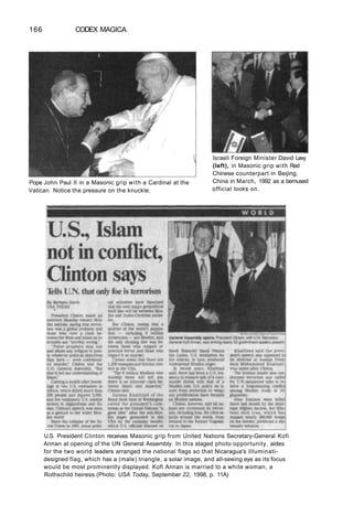 166 CODEX MAGICA
Pope John Paul II in a Masonic grip with a Cardinal at the
Vatican. Notice the pressure on the knuckle.
Israeli Foreign Minister David Levy
(left), in Masonic grip with Red
Chinese counterpart in Beijing,
China in March, 1992 as a bemused
official looks on.
U.S. President Clinton receives Masonic grip from United Nations Secretary-General Kofi
Annan at opening of the UN General Assembly. In this staged photo opportunity, aides
for the two world leaders arranged the national flags so that Nicaragua's Illuminati-
designed flag, which has a (male) triangle, a solar image, and all-seeing eye as its focus
would be most prominently displayed. Kofi Annan is married to a white woman, a
Rothschild heiress.(Photo: USA Today, September 22, 1998, p. 11A)
 