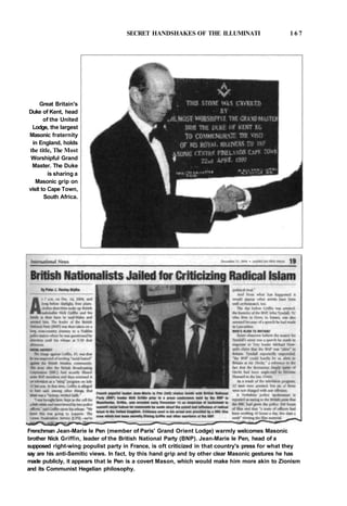 SECRET HANDSHAKES OF THE ILLUMINATI 1 6 7
Great Britain's
Duke of Kent, head
of the United
Lodge, the largest
Masonic fraternity
in England, holds
the title, The Most
Worshipful Grand
Master. The Duke
is sharing a
Masonic grip on
visit to Cape Town,
South Africa.
Frenchman Jean-Marie le Pen (member of Paris' Grand Orient Lodge) warmly welcomes Masonic
brother Nick Griffin, leader of the British National Party (BNP). Jean-Marie le Pen, head of a
supposed right-wing populist party in France, is oft criticized in that country's press for what they
say are his anti-Semitic views. In fact, by this hand grip and by other clear Masonic gestures he has
made publicly, it appears that le Pen is a covert Mason, which would make him more akin to Zionism
and its Communist Hegelian philosophy.
 