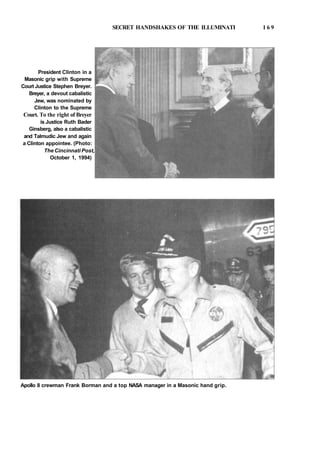 SECRET HANDSHAKES OF THE ILLUMINATI 1 6 9
President Clinton in a
Masonic grip with Supreme
Court Justice Stephen Breyer.
Breyer, a devout cabalistic
Jew, was nominated by
Clinton to the Supreme
Court. To the right of Breyer
is Justice Ruth Bader
Ginsberg, also a cabalistic
and Talmudic Jew and again
a Clinton appointee. (Photo:
The Cincinnati Post,
October 1, 1994)
Apollo 8 crewman Frank Borman and a top NASA manager in a Masonic hand grip.
 