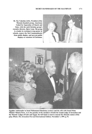 SECRET HANDSHAKES OF THE ILLUMINATI 1 7 1
Dr. Foy Valentine (left), President of the
Masonic-founded group, Americans
United for Separation of Church and
State, with the anti-Christian group's
executive director, Barry Lynn. The group
is a leader in working to stop prayer in
schools, remove the Ten Commandments
from public display, and prevent public
displays or mention of Christmas.
Egyptian Ambassador to Israel Mohammed Bassiouny (center) and his wife with Israel Prime
Minister Shimon Peres. As is the practice of the members of both the Grand Lodge of Jerusalem and
the Masonic Lodges of Cairo and Egypt, the left hand is used to conceal the Masonic nature of the
grip. (Photo: The Jerusalem Post and International Edition, November 1, 1997, p. 9)
 