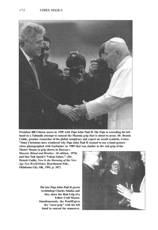 172 CODEX MAGICA
President Bill Clinton meets in 1995 with Pope John Paul II. The Pope is extending his left
hand in a Talmudic attempt to conceal the Masonic grip that is about to occur. Dr. Dennis
Cuddy, premier researcher of the global conspiracy and expert on occult symbols, writes:
"Some Christians have wondered why Pope John Paul II seemed to use a hand gesture
when photographed with Gorbachev in 1989 that was similar to the real grip of the
Master Mason (a grip shown in Duncan s
Masonic Ritual and Monitor, 3d edition, 1976)
and Star Trek Spock's 'Vulcan Salute.'" (Dr.
Dennis Cuddy, Now Is the Dawning of the New
Age New World Order, Hearthstone Pub.,
Oklahoma City, OK, 1991, p. 387)
The late Pope John Paul II greets
Archbishop Charles Salatka and
they share the Real Grip of a
Fellow Craft Mason.
Simultaneously, the Pontiff gives
the "cover grip" with his left
hand to conceal the maneuver.
 