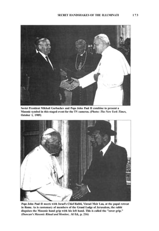 SECRET HANDSHAKES OF THE ILLUMINATI 1 7 3
Soviet President Mikhail Gorbachev and Pope John Paul II combine to present a
Masonic symbol in this staged event for the TV cameras. (Photo: The New York Times,
October 1, 1989)
Pope John Paul II meets with Israel's Chief Rabbi, Yisrael Meir Lau, at the papal retreat
in Rome. As is customary of members of the Grand Lodge of Jerusalem, the rabbi
disguises the Masonic hand grip with his left hand. This is called the "cover grip."
(Duncan's Masonic Ritual and Monitor, 3d Ed., p. 216)
 