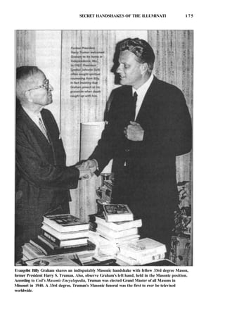 SECRET HANDSHAKES OF THE ILLUMINATI 1 7 5
Evangelist Billy Graham shares an indisputably Masonic handshake with fellow 33rd degree Mason,
former President Harry S. Truman. Also, observe Graham's left hand, held in the Masonic position.
According to Coil's Masonic Encyclopedia, Truman was elected Grand Master of all Masons in
Missouri in 1940. A 33rd degree, Truman's Masonic funeral was the first to ever be televised
worldwide.
 