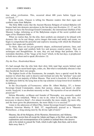 20 CODEX MAGICA
true urban civilization. This, occurred about 600 years before Egypt was
civilized..."17
In other words, Clausen is telling his Masonic readers that their signs and
symbols came from Babylon.
The Holy Bible warns that the Ancient Mystery Religion of wicked Babylon will
bounce back into demonic prevalence in the last days (see Revelation 13, 17, and 18),
and here we have the Sovereign Grand Commander, the international chieftain of the
Masonic Lodge, informing us of the Babylonian origins of the secret symbols and
signs of his Illuminist Order.
When we realize that, for the elite, their symbols are claimed to be infused with
dynamic life—to be real things, active images that make and testify and create, we
begin to comprehend the powerful and explosive meaning with which the Illuminati
endow their signs and symbols.
To them, these are not just geometric shapes, architectural patterns, lines, and
circles. Their signs and symbols both live and possess creative power. They are
archetypes and thoughtforms. In sum, they are real things that perform. One is
reminded, therefore, of the "image of the beast" which, in the last days, is prophesied
to both move about and to speak (Revelation 13).
Pity the Poor, Hoodwinked Mason
It's bad enough that the elite hide their dirty little (and big) secrets behind such
smoke screens as secret hand signs, codes, etc. But what is remarkably obscene is that
they hoodwink their own people.
The highest levels of the Freemasons, for example, have a special word for the
manner in which they seek to deceive and mislead not only the "profane" (you and
me!) but the vast majority of fellow Masons. That word is hoodwink. It is defined as
the effort put forth by the lying men at the top echelons to keep lower-level members
in darkness.
In the Encyclopedia of Freemasonry, editor Dr. Albert Mackey, 33°, a former
Sovereign Grand Commander, claims that secrecy, silence, and deceit—in other
words, hoodwink, is an absolute necessity so that, "the mysteries of our art should be
preserved."18
Helena Blavatsky, co-Mason and founder of Theosophy, was unusually candid
when she once remarked, "What is one to do, when in order to rule men, it is
necessary to deceive them?...For almost invariably the more simple, the more silly,
and the more gross the phenomenon, the more likely it is to succeed."19
Listen to the admission of Albert Pike, former Sovereign Grand Commander who
Masonic historian Manley P. Hall, 33°, magnificently praised as a "Masonic
Prometheus...a king among men by the divine right of merit:"
Masonry, like all the Religions, all the Mysteries, Hermeticism, and Alchemy,
conceals its secrets from all except the Adepts and Sages, or the Elect, and uses false
explanations and misinterpretations of its symbols to mislead those who deserve
only to be misled; to conceal the Truth, which it calls Light, from them, and to draw
them away from it. 20
 