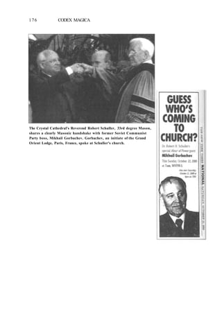 176 CODEX MAGICA
The Crystal Cathedral's Reverend Robert Schuller, 33rd degree Mason,
shares a clearly Masonic handshake with former Soviet Communist
Party boss, Mikhail Gorbachev. Gorbachev, an initiate of the Grand
Orient Lodge, Paris, France, spoke at Schuller's church.
 