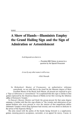 NINE
A Show of Hands—Illuminists Employ
the Grand Hailing Sign and the Sign of
Admiration or Astonishment
It all depends on what is is.
— President Bill Clinton, in answer to a
question by the Special Prosecutor
A rose by any other name is still a rose.
-Old Proverb
In Richardson's Monitor of Freemasonry, an authoritative reference
sourcebook, we are told that in the ritual for the Masonic degree of Most
Excellent Master of the Royal Arch Mason, all present are required to give
a "Sign of Admiration or Astonishment." It is explained that this sign is similar to that
gesture expressed by the illustrious Queen of Sheba on her first viewing the fabulous
edifice of Solomon's Temple.1
In Duncan's Masonic Monitor and Guide the group present for that same degree
ceremony is further told that this sign alludes to "the wonder and admiration of our
ancient brethren who were present to view the interior of that magnificent edifice
(Solomon's Temple) which King Solomon had erected, and was about to dedicate to
the service of the Supreme Being."2
The arms raised with the palms of the hands facing forward is a supplicatory
gesture, meaning passive acceptance, surrender, or an appeal for mercy. Caesar, in
 