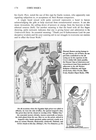 178 CODEX MAGICA
his Gaelic Wars, noted the use of this sign by Gaelic women, who apparently were
signaling subjection to, or acceptance of, their Roman conquerors.
A single hand raised with palm outward represents a hand to heaven
acknowledging the gifts or help received from extraterrestrial sources. It can also
mean invocation, the calling down of powers or energy from the heavens or from
ethereal sources (hell). Yet another meaning is that the hand with all five fingers
showing, palm outward, indicates that one is giving honor and admiration to the
Underworld Deity. Its essential meaning: "Thank you O Subterranean Lord for your
deceptive wisdom and for your cunning aid in our struggle to overcome our enemies
and to effect the Great Work."
Pharaoh Ramses paying homage to
the god Horus, son of Osiris, the sun
god deity symbolized as the all-
seeing eye in the capstone on the
U.S.A.'s dollar bill. Quite possibly,
the Masons' Sign of Admiration and
Astonishment came from practices of
adherents to the old Mystery
Religions of Babylon and Egypt.
(From book, Other Worlds, Hilary
Evans, Readers Digest Books, 1998)
On all occasions when the Egyptian high priest was called to
officiate, he wore his robe of office, the spotted leopard's skin.
The priest then led the rituals in worship of the "Hidden One,"
the concealed mystery divinity, known esoterically as Saturn,
the sixth planet from the sun. Here we see the priest, attired in
leopard's skin, hands upraised, palms outward, exactly as is
done in various Masonic, Rosicrucian, witchcraft, Thelemic, and
O.T.O. rituals to this day. (Hislop's, The Two Babylons, p. 45)
 
