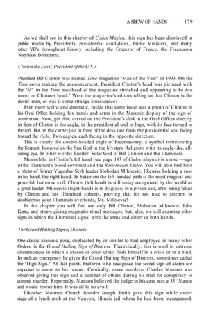 A SHOW OF HANDS 179
As we shall see in this chapter of Codex Magica, this sign has been displayed in
public media by Presidents, presidential candidates, Prime Ministers, and many
other VIPs throughout history including the Emperor of France, the Freemason
Napoleon Bonaparte.
Clinton the Devil, President of the U.S.A.
President Bill Clinton was named Time magazine "Man of the Year" in 1993. On the
Time cover making the announcement, President Clinton's head was pictured with
the "M" in the Time masthead of the magazine stretched and appearing to be two
horns on Clinton's head.3
Were the magazine's editors telling us that Clinton is the
devils' man, or was it some strange coincidence?
Even more weird and dramatic, inside that same issue was a photo of Clinton in
his Oval Office holding his hands and arms in the Masonic display of the sign of
admiration. Now, get this: carved on the President's desk in the Oval Offices directly
in front of Clinton is the eagle, in the presidential seal or logo, with its face turned to
the left. But on the carpet just in front of the desk one finds the presidential seal facing
toward the right: Two eagles, each facing in the opposite direction.
This is clearly the double-headed eagle of Freemasonry, a symbol representing
the Serpent, honored as the Sun God in the Mystery Religions with its eagle-like, all-
seeing eye. In other words: Lucifer! Solar God of Bill Clinton and the Illuminati.
Meanwhile, in Clinton's left hand (see page 183 of Codex Magica) is a rose —sign
of the Illuminati's blood covenant and the Rosicrucian Order. You will also find here
a photo of former Yugoslav Serb leader Slobodan Milosevic, likewise holding a rose
in his hand, the right hand. In Satanism the left-handed path is the most magical and
powerful, but more evil. Clinton (left-hand) is still today recognized by the world as
a great leader. Milosevic (right-hand) is in disgrace, in a prison cell, after being felled
by Clinton and his Illuminati cohorts, proving that it's not nice to attempt to
doublecross your Illuminati overlords, Mr. Milosevic!
In this chapter you will find not only Bill Clinton, Slobodan Milosevic, John
Kerry, and others giving enigmatic ritual messages, but, also, we will examine other
signs in which the Illuminati signal with the arms and either or both hands.
The Grand Hailing Sign of Distress
One classic Masonic pose, duplicated by or similar to that employed in many other
Orders, is the Grand Hailing Sign of Distress. Theoretically, this is used in extreme
circumstances in which a Mason or other elitist finds himself in a crisis or in a bind.
In such an emergency he gives the Grand Hailing Sign of Distress, sometimes called
the "High Sign." At that point, brethren who recognize the secret sign of alarm are
expected to come to his rescue. Comically, mass murderer Charles Manson was
observed giving this sign and a number of others during his trial for conspiracy to
commit murder. Reportedly, Manson believed the judge in his case was a 33° Mason
and would rescue him. It was all to no avail.
Likewise, Mormon Church founder Joseph Smith gave this sign while under
siege of a lynch mob at the Nauvoo, Illinois jail where he had been incarcerated.
 