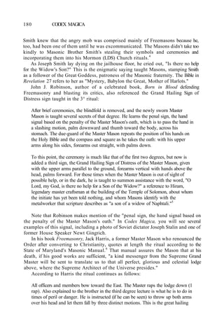 180 CODEX MAGICA
Smith knew that the angry mob was comprised mainly of Freemasons because he,
too, had been one of them until he was excommunicated. The Masons didn't take too
kindly to Masonic Brother Smith's stealing their symbols and ceremonies and
incorporating them into his Mormon (LDS) Church rituals.4
As Joseph Smith lay dying on the jailhouse floor, he cried out, "Is there no help
for the Widow's Son?" This is the enigmatic saying taught Masons, stamping Smith
as a follower of the Great Goddess, patroness of the Masonic fraternity. The Bible in
Revelation 27 refers to her as "Mystery, Babylon the Great, Mother of Harlots."
John J. Robinson, author of a celebrated book, Born in Blood defending
Freemasonry and blasting its critics, also referenced the Grand Hailing Sign of
Distress sign taught in the 3° ritual:
After brief ceremonies, the blindfold is removed, and the newly sworn Master
Mason is taught several secrets of that degree. He learns the penal sign, the hand
signal based on the penalty of the Master Mason's oath, which is to pass the hand in
a slashing motion, palm downward and thumb toward the body, across his
stomach. The due-guard of the Master Mason repeats the position of his hands on
the Holy Bible and the compass and square as he takes the oath: with his upper
arms along his sides, forearms out straight, with palms down.
To this point, the ceremony is much like that of the first two degrees, but now is
added a third sign, the Grand Hailing Sign of Distress of the Master Mason, given
with the upper arms parallel to the ground, forearms vertical with hands above the
head, palms forward. For those times when the Master Mason is out of sight of
possible help, or in the dark, he is taught to summon assistance with the word, "O
Lord, my God, is there no help for a Son of the Widow?" a reference to Hiram,
legendary master craftsman at the building of the Temple of Solomon, about whom
the initiate has yet been told nothing, and whom Masons identify with the
metalworker that scripture describes as "a son of a widow of Naphtali."5
Note that Robinson makes mention of the "penal sign, the hand signal based on
the penalty of the Master Mason's oath." In Codex Magica, you will see several
examples of this signal, including a photo of Soviet dictator Joseph Stalin and one of
former House Speaker Newt Gingrich.
In his book Freemasonry, Jack Harris, a former Master Mason who renounced the
Order after converting to Christianity, quotes at length the ritual according to the
State of Maryland's Masonic Manual.6
That manual assures the Mason that at his
death, if his good works are sufficient, "a kind messenger from the Supreme Grand
Master will be sent to translate us to that all perfect, glorious and celestial lodge
above, where the Supreme Architect of the Universe presides."
According to Harris the ritual continues as follows:
All officers and members bow toward the East. The Master raps the lodge down (1
rap). Also explained to the brother in the third degree lecture is what he is to do in
times of peril or danger. He is instructed (if he can be seen) to throw up both arms
over his head and let them fall by three distinct motions. This is the great hailing
 