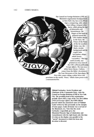 182 CODEX MAGICA
Mikhail Gorbachev, Soviet President and
Chairman of the Communist Party, visits the
Council on Foreign Relations (CFR) in New York
City. The presiding head of the organization
proudly shows him a copy of the very first edition
(1921) of Foreign Affairs, the CFR's official
journal which has annotated notes of Vladimir
Lenin written by him personally on the margins
of some pages. Lenin obviously was a servant of
the llluminati, too. Note that the awed
Gorbachev respectfully gives the
Illuminist/Masonic Sign of Admiration and
Astonishment with his right hand, only this time
it is lain on the display case parallel to the
"sacred" document to which his focus and
devotion is directed.
 