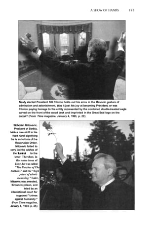 A SHOW OF HANDS 183
Newly elected President Bill Clinton holds out his arms in the Masonic gesture of
admiration and astonishment. Was it just his joy at becoming President, or was
Clinton paying homage to the entity represented by the combined double-headed eagle
carved on the front of the wood desk and imprinted in the Great Seal logo on the
carpet? (From Time magazine, January 4, 1993, p. 29)
Slobodan Milosevic,
President of Serbia,
holds a rose aloft in his
right hand signifying
he is an initiate of the
Rosicrucian Order.
Milosevic failed to
carry out the wishes of
the Illuminati to the
letter. Therefore, in
this same issue of
Time, he was called
"The Butcher of The
Balkans" and the "high
priest of ethnic
cleansing." Later,
Milosevic was arrested,
thrown in prison, and
tried by an
international court for
supposed "crimes
against humanity."
(From Time maga/ine,
January 4, 1993, p. 45)
 