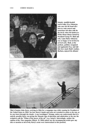 184 CODEX MAGICA
Satanic, muddle-headed
rock'n'roller Ozzy Osbourne,
who once bit the head off a
bat at a rock concert and
sometimes led altar calls for
the devil, raises his hands at a
White House dinner hosted by
President George W. Bush and
wife, Laura Bush. Osbourne
was so happy to be invited, he
arrived early. Bush, at the
podium, publicly recognized
and applauded Ozzy and told
him how much Bush's mother,
Barbara, enjoyed his albums!
This is Senator John Kerry, arriving in Ohio for a campaign stop while running for President of
the United States in 2004. See how Kerry's hands and arms are extended in salute to the sun, as
its rays burst through the clouds. A sun worshipper? Strange, unless one understands that it is
entirely possible Kerry was giving the Masonic sign of adoration and admiration to the one the
scriptures call the "Prince of the power of the air" (e.g. Satan!). Interestingly, neither the
caption of the Time magazine (March 15, 2004) photo nor the accompanying article gave any
clue or mention at all of why Kerry's arms were outstretched in this position.
 