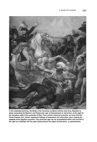 A SHOW OF HANDS 185
In this celebrated painting, The Battle of the Pyramids, by Baron Antoine Jean Gros, Napoleon is
shown presenting the Masonic and Rosicrucian sign of astonishment or admiration at the sight of
the marvelous sight of the pyramids of Giza. From written historical accounts, we know that the
French Emperor did, indeed, experience feelings of amazement and admiration upon viewing the
spectacle of the Egyptian pyramids. This particular sign can be accomplished either with the left or
the right arm extended and the palm facing toward the object of admiration, or astonishment.
 