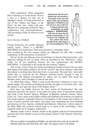 CAUTION! - YOU ARE ENTERING THE FORBIDDEN ZONE 21
What impudence! What arrogance!
Pike is letting us in on the deceit. Even if
a man is a Mason, he may not be
adjudged worthy of being promoted as
one of the "Adepts and Sages, or the
Elect." In that case, along with non-
Masons, he is purposely misled by "false
explanations and misinterpretations."
And according to Pike, he deserves to be
misled.
Secret Doctrine Withheld
George Steinmetz, yet another Masonic
author, notes, "There is a SECRET
DOCTRINE in Freemasonry! That secret doctrine is concealed, rather
than revealed by the very lectures which, we (Masons) are told, offer a rational
explanation of the ceremonies of initiation."21
Oh my! So the poor Masons must sit and listen to a bunch of boring lectures, with
superiors rattling on and on about what are described as the "Mysteries," when,
really, it's all just malarkey because the true explanations —the SECRET
DOCTRINE —is concealed to all except the few favored "Adepts."
This is why, when I interview lower-level Masonic friends of mine who are more
than happy to privately confide to me all the "secrets" they have learned, I often find
that almost everything they think they know is pure junk. The hard facts—the really
useful info —is reserved for the Masonic muckety-mucks, though it may be
discovered with diligent investigation by others, too, no matter how much the
Masonic order vainly attempts to conceal and deny.
As Albert Pike relates, "What is most worth knowing in Masonry is never very
openly taught. The symbols are displayed, but they are mute. It is by hints only... that
the initiate is put upon the track of the hidden secret." 22
How does one finally discover the inner secrets of Freemasonry? My own
experience provides the answer. It has taken me many years of meticulous research
and study of the Ancient Mystery Religions of Babylon, Sumeria, Greece, Rome,
China, etc. I have spent many nights reading old textbooks and treatises on medieval
and occult subjects; conducted intensive investigation of the rituals and symbols of
scores of secret societies and orders; and spent years examining the true teachings
and practices of New Ageism, witchcraft and Satanism. Moreover, without study of
the Holy Bible and constant referral back to it, much of the knowledge I have
acquired could not be properly understood.
Masonic expert Lynn F. Perkins alludes to the gigantic amount of extracurricular
research and work needed to uncover the greatest secrets of the Masonic Fraternity.
He writes:
The true wisdom is concealed and hidden, not only from those who do not join the
Masonic Order but also from those who "take" the degrees; and it will remain
Hoodwinked! Pity the poor,
foolish man who becomes a
Freemason! In the very first
degree ritual, that of Entered
Apprentice, a blindfold is put
over his eyes, and a cable-tow
is hung around his neck.
Symbolically, the dumb
candidate is "HOODWINKED."
Little does he know that his
superiors intentionally set out
to deceive the candidate and
they contrive their deceit
through all the ritual degrees
up to and including the 33rd.
 