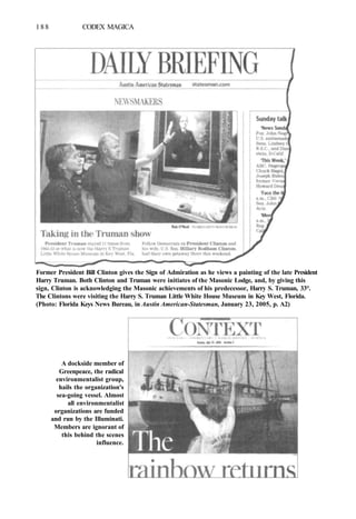 188 CODEX MAGICA
Former President Bill Clinton gives the Sign of Admiration as he views a painting of the late President
Harry Truman. Both Clinton and Truman were initiates of the Masonic Lodge, and, by giving this
sign, Clinton is acknowledging the Masonic achievements of his predecessor, Harry S. Truman, 33°.
The Clintons were visiting the Harry S. Truman Little White House Museum in Key West, Florida.
(Photo: Florida Keys News Bureau, in Austin American-Statesman, January 23, 2005, p. A2)
A dockside member of
Greenpeace, the radical
environmentalist group,
hails the organization's
sea-going vessel. Almost
all environmentalist
organizations are funded
and run by the Illuminati.
Members are ignorant of
this behind the scenes
influence.
 