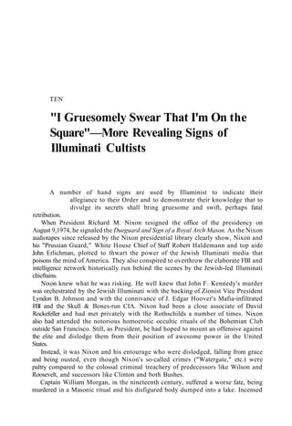 TEN
"I Gruesomely Swear That I'm On the
Square"—More Revealing Signs of
Illuminati Cultists
A number of hand signs are used by Illuminist to indicate their
allegiance to their Order and to demonstrate their knowledge that to
divulge its secrets shall bring gruesome and swift, perhaps fatal
retribution.
When President Richard M. Nixon resigned the office of the presidency on
August 9,1974, he signaled the Dueguard and Sign of a Royal Arch Mason. As the Nixon
audiotapes since released by the Nixon presidential library clearly show, Nixon and
his "Prussian Guard," White House Chief of Staff Robert Haldemann and top aide
John Erlichman, plotted to thwart the power of the Jewish Illuminati media that
poisons the mind of America. They also conspired to overthrow the elaborate FBI and
intelligence network historically run behind the scenes by the Jewish-led Illuminati
chieftains.
Nixon knew what he was risking. He well knew that John F. Kennedy's murder
was orchestrated by the Jewish Illuminati with the backing of Zionist Vice President
Lyndon B. Johnson and with the connivance of J. Edgar Hoover's Mafia-infiltrated
FBI and the Skull & Bones-run CIA. Nixon had been a close associate of David
Rockefeller and had met privately with the Rothschilds a number of times. Nixon
also had attended the notorious homoerotic occultic rituals of the Bohemian Club
outside San Francisco. Still, as President, he had hoped to mount an offensive against
the elite and dislodge them from their position of awesome power in the United
States.
Instead, it was Nixon and his entourage who were dislodged, falling from grace
and being ousted, even though Nixon's so-called crimes ("Watergate," etc.) were
paltry compared to the colossal criminal treachery of predecessors like Wilson and
Roosevelt, and successors like Clinton and both Bushes.
Captain William Morgan, in the nineteenth century, suffered a worse fate, being
murdered in a Masonic ritual and his disfigured body dumped into a lake. Incensed
 