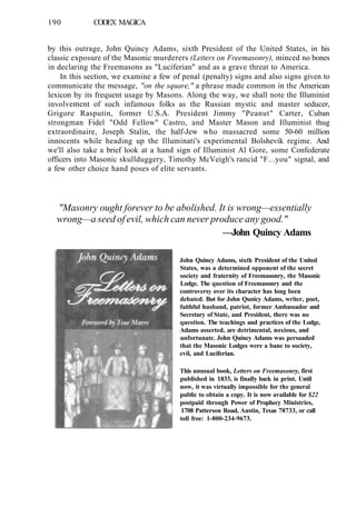 190 CODEX MAGICA
by this outrage, John Quincy Adams, sixth President of the United States, in his
classic exposure of the Masonic murderers (Letters on Freemasonry), minced no bones
in declaring the Freemasons as "Luciferian" and as a grave threat to America.
In this section, we examine a few of penal (penalty) signs and also signs given to
communicate the message, "on the square," a phrase made common in the American
lexicon by its frequent usage by Masons. Along the way, we shall note the Illuminist
involvement of such infamous folks as the Russian mystic and master seducer,
Grigore Rasputin, former U.S.A. President Jimmy "Peanut" Carter, Cuban
strongman Fidel "Odd Fellow" Castro, and Master Mason and Illuminist thug
extraordinaire, Joseph Stalin, the half-Jew who massacred some 50-60 million
innocents while heading up the Illuminati's experimental Bolshevik regime. And
we'll also take a brief look at a hand sign of Illuminist Al Gore, some Confederate
officers into Masonic skullduggery, Timothy McVeigh's rancid "F...you" signal, and
a few other choice hand poses of elite servants.
"Masonry ought forever to be abolished. It is wrong—essentially
wrong—a seed of evil, which can never produce any good."
—John Quincy Adams
John Quincy Adams, sixth President of the United
States, was a determined opponent of the secret
society and fraternity of Freemasonry, the Masonic
Lodge. The question of Freemasonry and the
controversy over its character has long been
debated. But for John Qunicy Adams, writer, poet,
faithful husband, patriot, former Ambassador and
Secretary of State, and President, there was no
question. The teachings and practices of the Lodge,
Adams asserted, are detrimental, noxious, and
unfortunate. John Quincy Adams was persuaded
that the Masonic Lodges were a bane to society,
evil, and Luciferian.
This unusual book, Letters on Freemasonry, first
published in 1833, is finally back in print. Until
now, it was virtually impossible for the general
public to obtain a copy. It is now available for $22
postpaid through Power of Prophecy Ministries,
1708 Patterson Road, Austin, Texas 78733, or call
toll free: 1-800-234-9673.
 